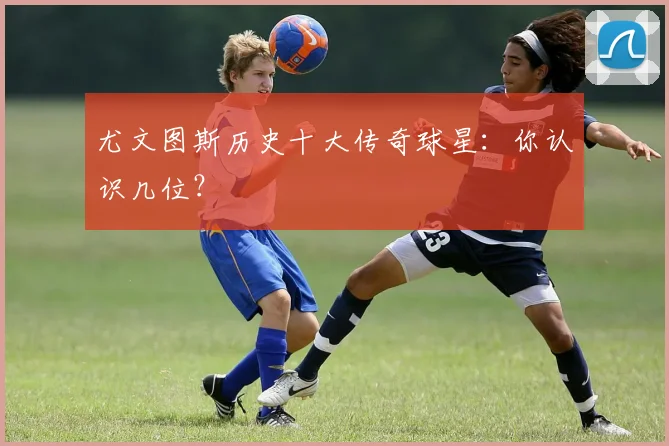 尤文图斯历史十大传奇球星:你认识几位?